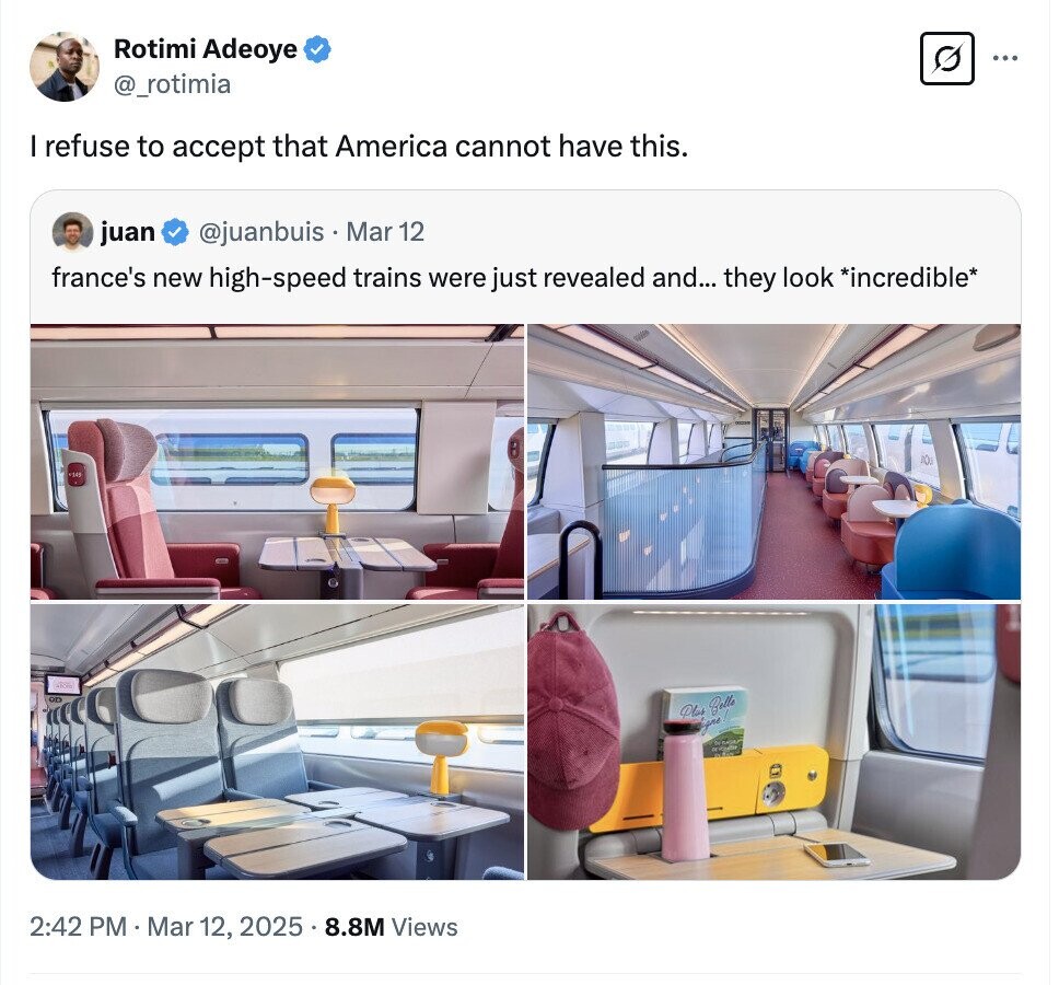 Rotimi Adeoye ... @_rotimia I refuse to accept that America cannot have this. juan @juanbuis Mar 12 france's new high-speed trains were just revealed and... they look *incredible* AOU Plus Belle ligno 2:42 PM . Mar 12, 2025.8.8M Views