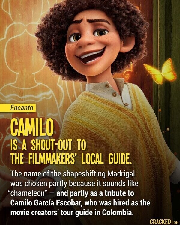 Encanto CAMILO IS A SHOUT-OUT TO THE FILMMAKERS' LOCAL GUIDE. The name of the shapeshifting Madrigal was chosen partly because it sounds like chameleon- and partly as a tribute to Camilo García Escobar, who was hired as the movie creators' tour guide in Colombia. CRACKED.COM