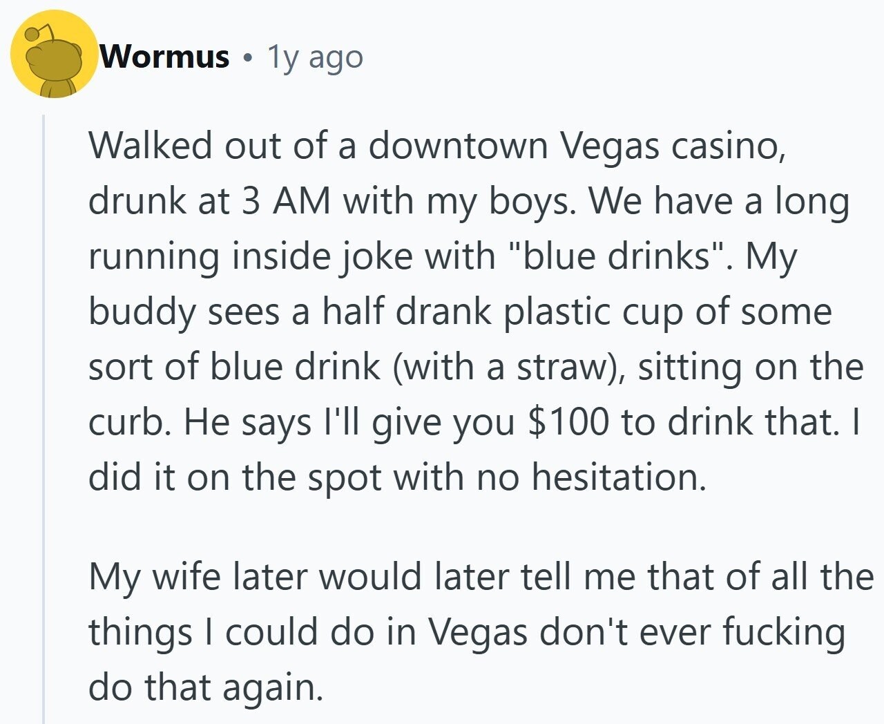Wormus 1y ago Walked out of a downtown Vegas casino, drunk at 3 AM with my boys. We have a long running inside joke with blue drinks. My buddy sees a half drank plastic cup of some sort of blue drink (with a straw), sitting on the curb. Не says I'll give you $100 to drink that. I did it on the spot with no hesitation. My wife later would later tell me that of all the things I could do in Vegas don't ever fucking do that again.