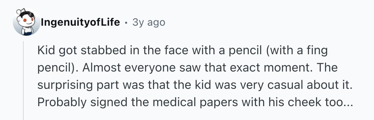 IngenuityofLife . 3y ago Kid got stabbed in the face with a pencil (with a fing pencil). Almost everyone saw that exact moment. The surprising part was that the kid was very casual about it. Probably signed the medical papers with his cheek too...