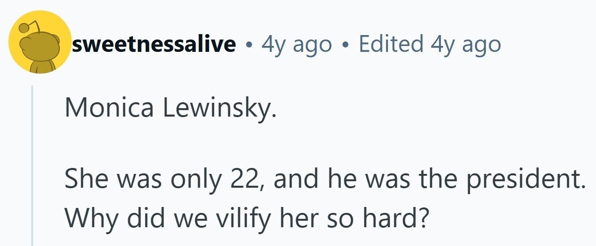 sweetnessalive . 4y ago . Edited 4y ago Monica Lewinsky. She was only 22, and he was the president. Why did we vilify her so hard?