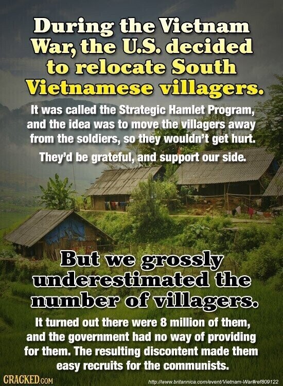 During the Vietnam War, the U.S. decided to relocate South Vietnamese villagers. It was called the Strategic Hamlet Program, and the idea was to move the villagers away from the soldiers, so they wouldn't get hurt. They'd be grateful, and support our side. But we grossly underestimated the number of villagers. It turned out there were 8 million of them, and the government had no way of providing for them. The resulting discontent made them easy recruits for the communists. CRACKED.COM http://www.britannica. com/event/Vietnam-War#ref809122