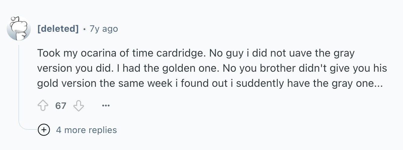 . 7y ago Took my ocarina of time cardridge. No guy i did not uave the gray version you did. I had the golden one. No you brother didn't give you his gold version the same week i found out i suddently have the gray one... 67 ... + 4 more replies