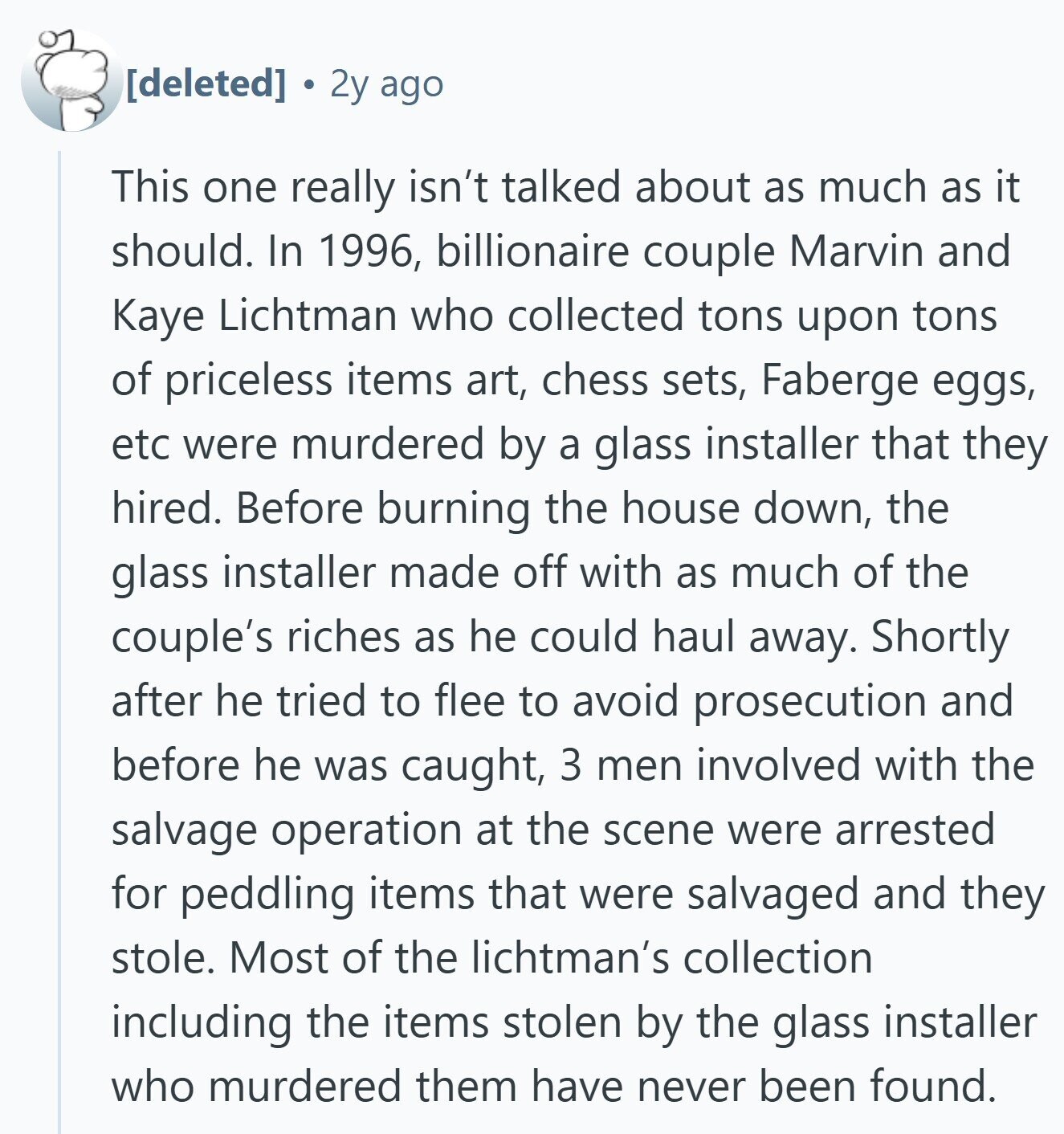  2y ago This one really isn't talked about as much as it should. In 1996, billionaire couple Marvin and Kaye Lichtman who collected tons upon tons of priceless items art, chess sets, Faberge eggs, etc were murdered by a glass installer that they hired. Before burning the house down, the glass installer made off with as much of the couple's riches as he could haul away. Shortly after he tried to flee to avoid prosecution and before he was caught, 3 men involved with the salvage operation at the scene were arrested for peddling items that were salvaged and 