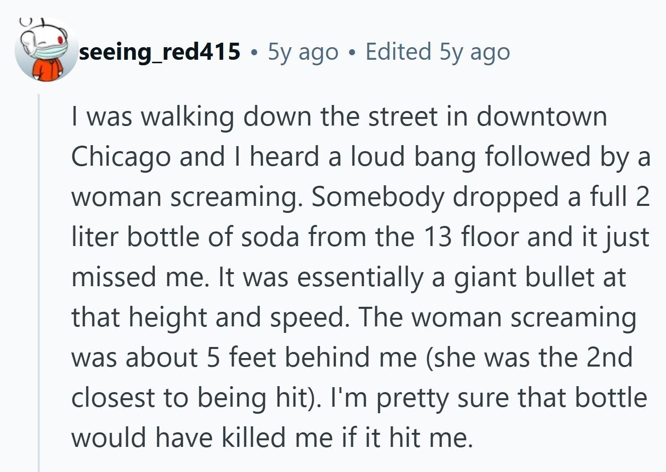 seeing_red415 . 5y ago . Edited 5y ago I was walking down the street in downtown Chicago and I heard a loud bang followed by a woman screaming. Somebody dropped a full 2 liter bottle of soda from the 13 floor and it just missed me. It was essentially a giant bullet at that height and speed. The woman screaming was about 5 feet behind me (she was the 2nd closest to being hit). I'm pretty sure that bottle would have killed me if it hit me. 