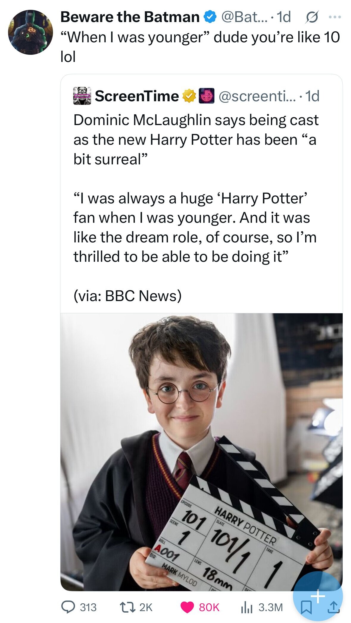 Beware the Batman @Bat....- 1d s ... When I was younger dude you're like 10 lol SCREENTIME ScreenTime @screenti... . 1d Dominic McLaughlin says being cast as the new Harry Potter has been a bit surreal I was always a huge 'Harry Potter' fan when I was younger. And it was like the dream role, of course, so I'm thrilled to be able to be doing it (via: BBC News) EPISODE HARRY POTTER 101 SCENE SLATE ROLL 1 101/1 A001 TAKE DIR: LENS MARK MYLOD 18mm 1 + 313 2K 80K 3.3M 