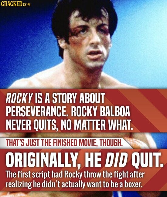 CRACKED.COM ROCKY IS A STORY ABOUT PERSEVERANCE. ROCKY BALBOA NEVER QUITS, NO MATTER WHAT. THAT'S JUST THE FINISHED MOVIE, THOUGH. ORIGINALLY, НЕ DID QUIT. The first script had Rocky throw the fight after realizing he didn't actually want to be a boxer.