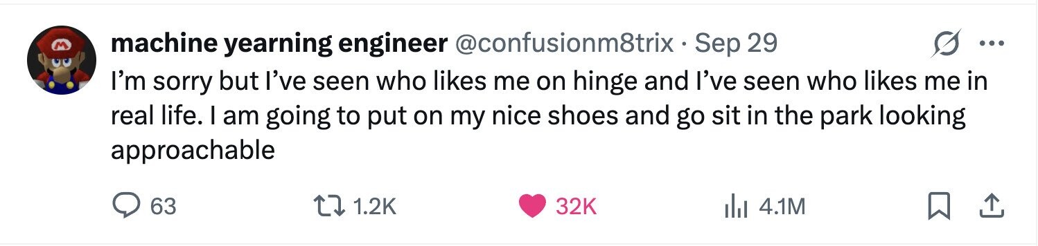 M machine yearning engineer @confusionm8trixS Sep 29 ... I'm sorry but I've seen who likes me on hinge and I've seen who likes me in real life. I am going to put on my nice shoes and go sit in the park looking approachable 63 1.2K 32K 4.1M 