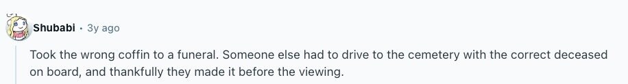 Shubabi Зу ago Took the wrong coffin to a funeral. Someone else had to drive to the cemetery with the correct deceased on board, and thankfully they made it before the viewing. 