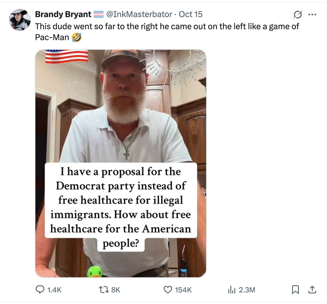 @InkMasterbator Oct 15 s ... Brandy Bryant This dude went so far to the right he came out on the left like a game of Pac-Man I have a proposal for the Democrat party instead of free healthcare for illegal immigrants. How about free healthcare for the American people? 8K 154K 1.4K del 2.3M 