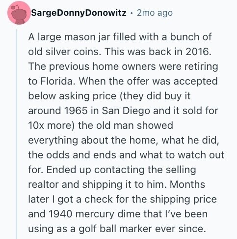 SargeDonnyDonowitz 2mo ago A large mason jar filled with a bunch of old silver coins. This was back in 2016. The previous home owners were retiring to Florida. When the offer was accepted below asking price (they did buy it around 1965 in San Diego and it sold for 10x more) the old man showed everything about the home, what he did, the odds and ends and what to watch out for. Ended up contacting the selling realtor and shipping it to him. Months later I got a check for the shipping price and 1940 mercury dime that I've been 