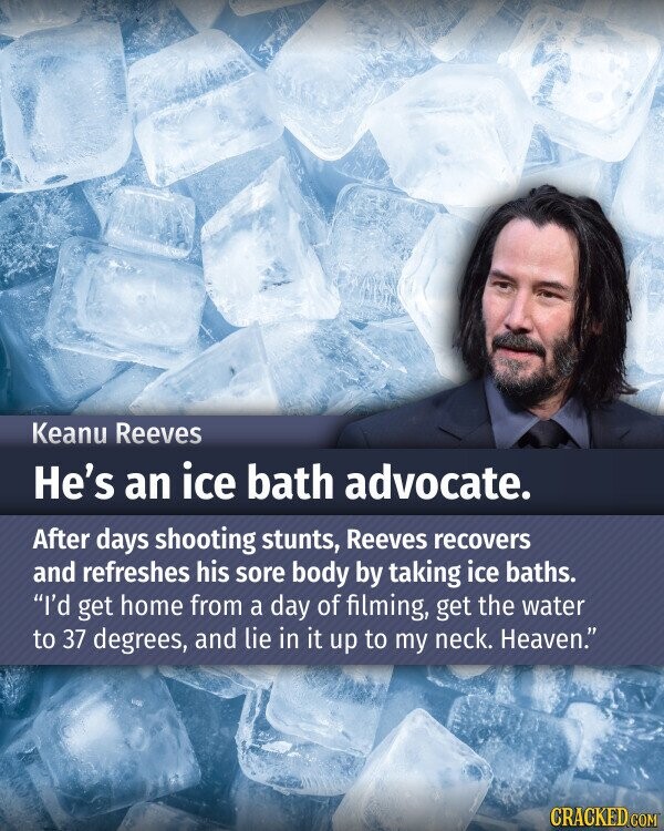 Keanu Reeves He's an ice bath advocate. After days shooting stunts, Reeves recovers and refreshes his sore body by taking ice baths. I'd get home from a day of filming, get the water to 37 degrees, and lie in it up to my neck. Heaven. CRACKED.COM