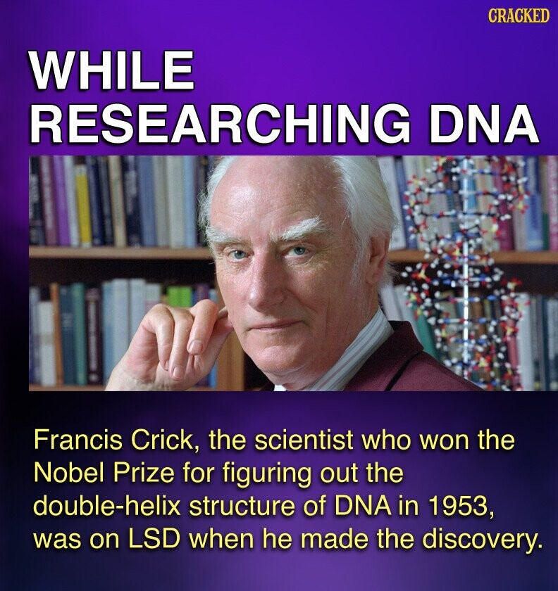 CRACKED WHILE RESEARCHING DNA Francis Crick, the scientist who won the Nobel Prize for figuring out the double-helix structure of DNA in 1953, was on LSD when he made the discovery.