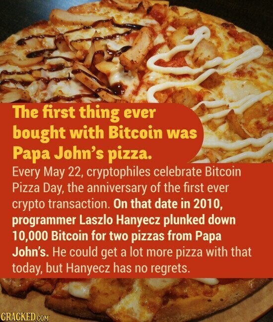 The first thing ever bought with Bitcoin was Papa John's pizza. Every May 22, cryptophiles celebrate Bitcoin Pizza Day, the anniversary of the first ever crypto transaction. On that date in 2010, programmer Laszlo Hanyecz plunked down 10,000 Bitcoin for two pizzas from Papa John's. Не could get a lot more pizza with that today, but Hanyecz has no regrets. CRACKED.COM