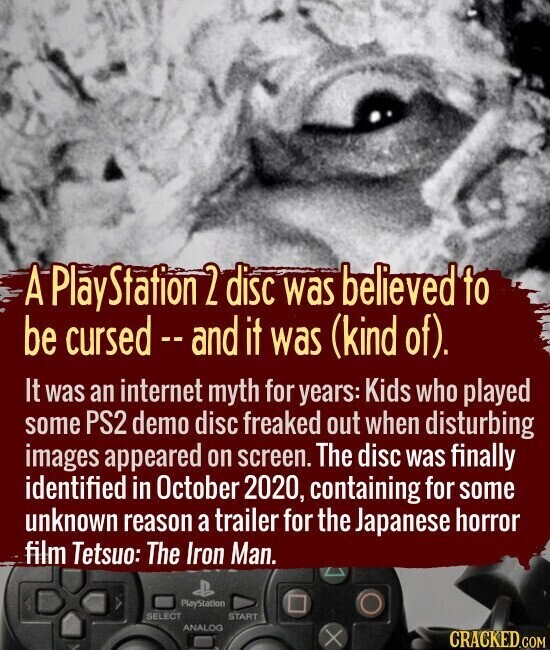 A PlayStation 2 disc was believed to be cursed - and it was (kind of). It was an internet myth for years: Kids who played some PS2 demo disc freaked out when disturbing images appeared on screen. The disc was finally identified in October 2020, containing for some unknown reason a trailer for the Japanese horror film Tetsuo: The Iron Man. PlayStation SELECT START ANALOG CRACKED.COM
