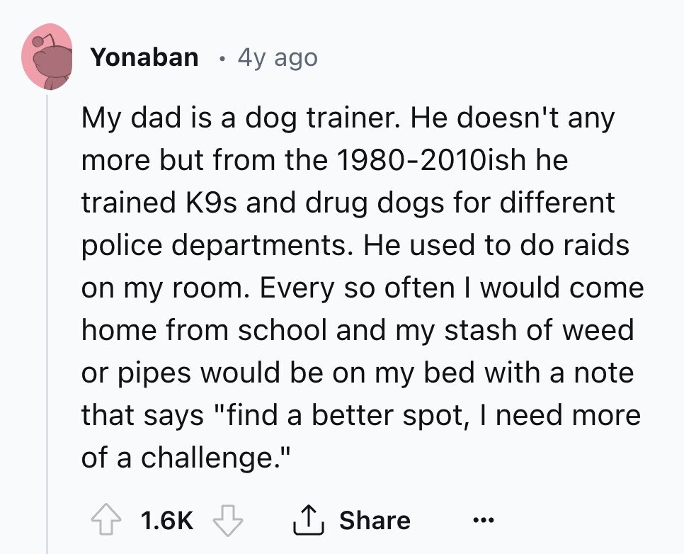 Yonaban 4y ago My dad is a dog trainer. Не doesn't any more but from the 1980-2010ish he trained K9s and drug dogs for different police departments. Не used to do raids on my room. Every so often I would come home from school and my stash of weed or pipes would be on my bed with a note that says find a better spot, I need more of a challenge. 1.6K Share ...