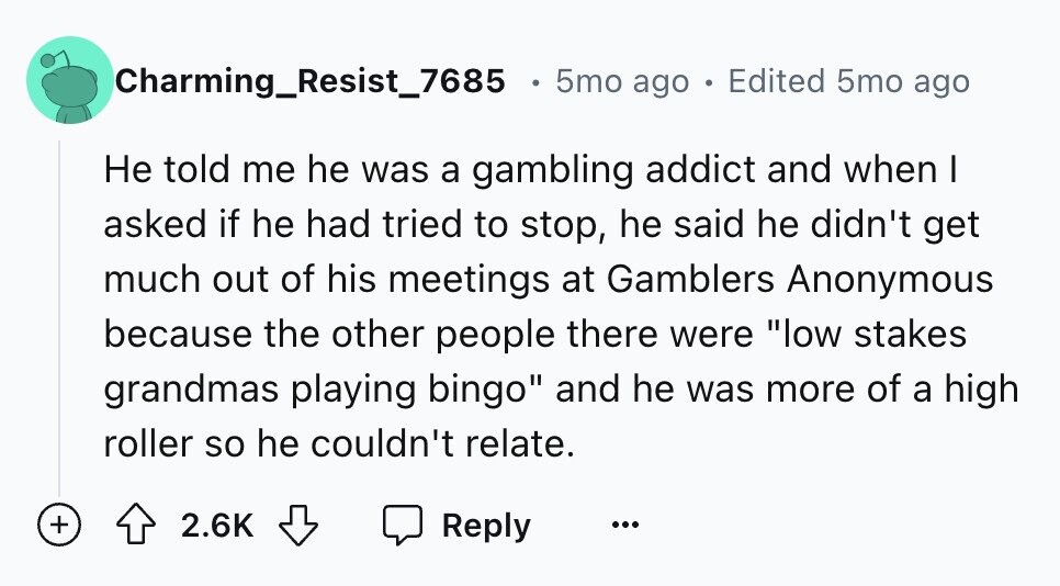 Charming_Resist_7685 5mo ago . Edited 5mo ago Не told me he was a gambling addict and when I asked if he had tried to stop, he said he didn't get much out of his meetings at Gamblers Anonymous because the other people there were low stakes grandmas playing bingo and he was more of a high roller so he couldn't relate. + 2.6K Reply ...