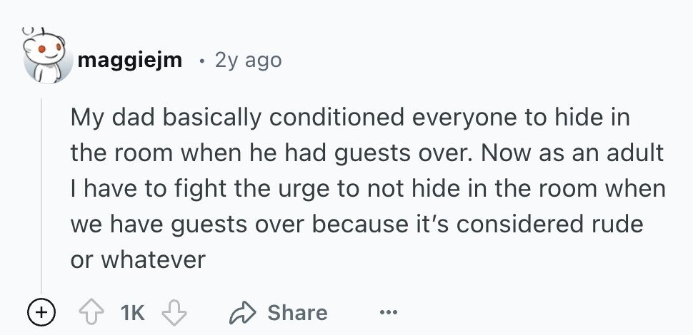 maggiejm 2y ago My dad basically conditioned everyone to hide in the room when he had guests over. Now as an adult | have to fight the urge to not hide in the room when we have guests over because it's considered rude or whatever + 1K Share ...