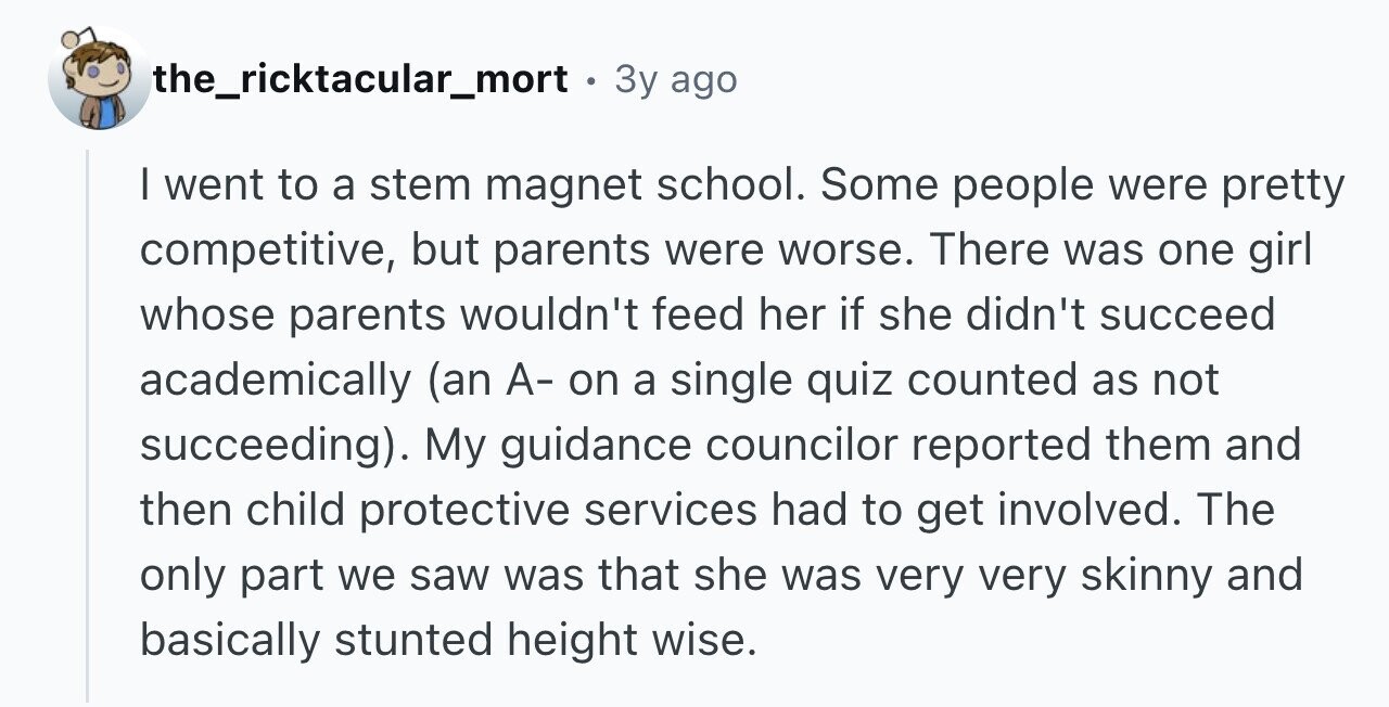 the_ricktacular_mort . 3y ago I went to a stem magnet school. Some people were pretty competitive, but parents were worse. There was one girl whose parents wouldn't feed her if she didn't succeed academically (an A- on a single quiz counted as not succeeding). My guidance councilor reported them and then child protective services had to get involved. The only part we saw was that she was very very skinny and basically stunted height wise.