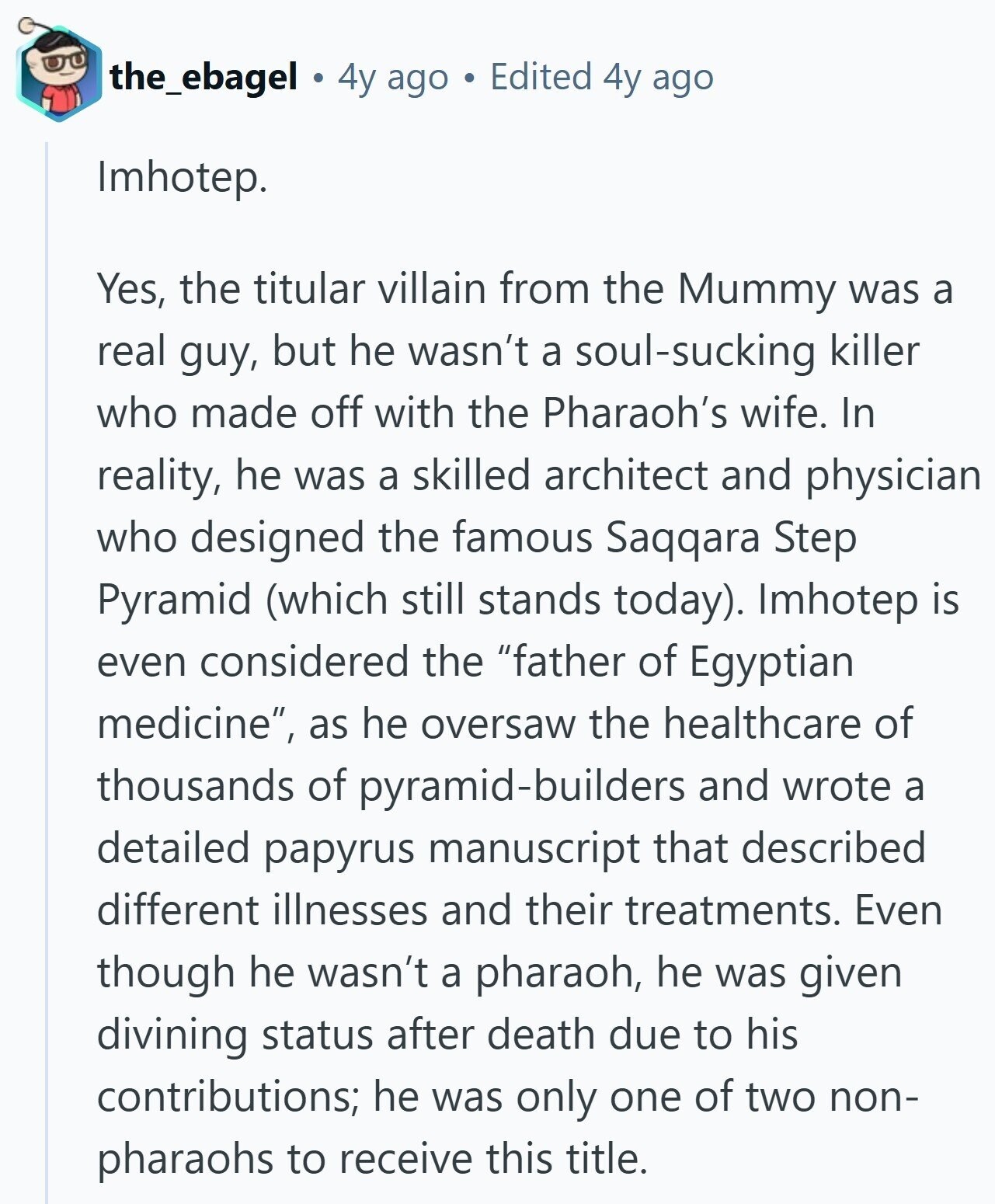 the_ebagel 4y ago Edited 4y ago Imhotep. Yes, the titular villain from the Mummy was a real guy, but he wasn't a soul-sucking killer who made off with the Pharaoh's wife. In reality, he was a skilled architect and physician who designed the famous Saqqara Step Pyramid (which still stands today). Imhotep is even considered the father of Egyptian medicine, as he oversaw the healthcare of thousands of pyramid-builders and wrote a detailed papyrus manuscript that described different illnesses and their treatments. Even though he wasn't a pharaoh, he was given divining status after death due to his contributions; he