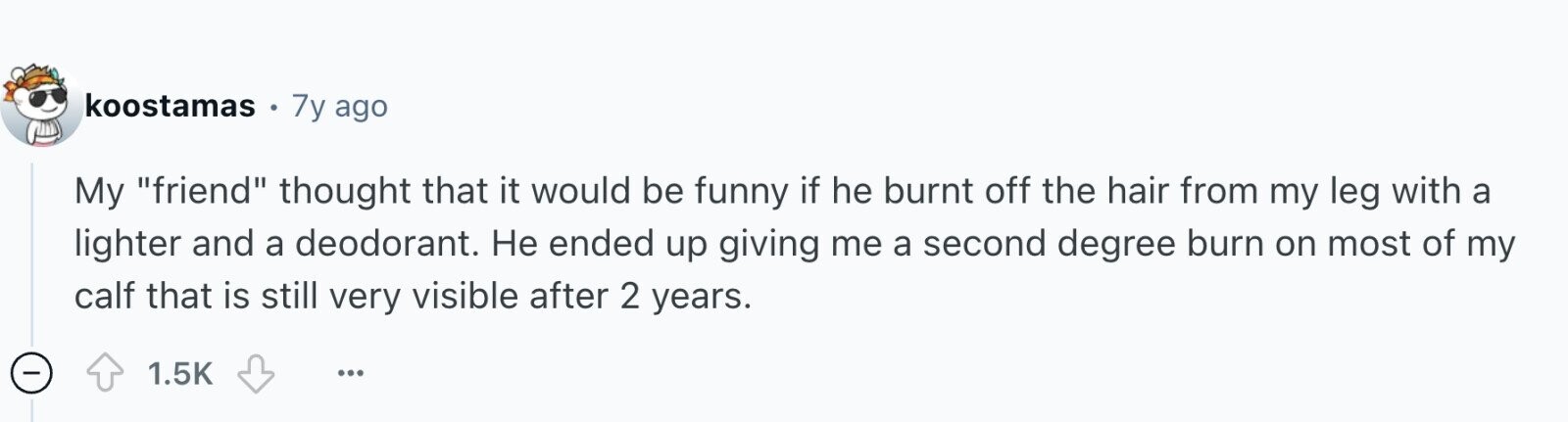 koostamas 7y ago My friend thought that it would be funny if he burnt off the hair from my leg with a lighter and a deodorant. Не ended up giving me a second degree burn on most of my calf that is still very visible after 2 years. - 1.5K ...