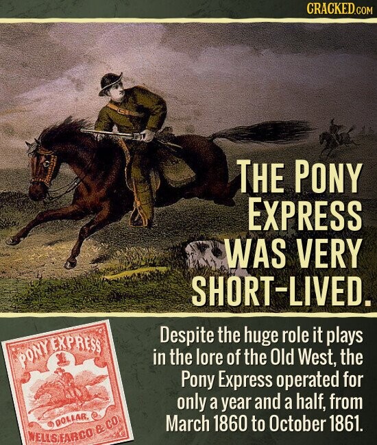 CRACKED.COM THE PONY EXPRESS WAS VERY SHORT-LIVED. Despite the huge role it plays PONY EXPRESS in the lore of the Old West, the Pony Express operated for only a year and a half, from DOLLAR, March 1860 to October 1861. WELLSFARCO & CO