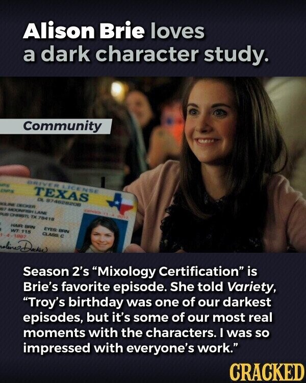 Alison Brie loves a dark character study. Community DRIVER LICENSE es DPS TEXAS DL 874628208 WILINE DECKER EXPIRES TA - BOYS 67 MOONFISH LANE PUB CHRISTL TX 78418 HAIR BRN EYES BRN WT 115 CLASS с 1-4-1987 noline Dacke Season 2's Mixology Certification is Brie's favorite episode. She told Variety, Troy's birthday was one of our darkest episodes, but it's some of our most real moments with the characters. I was so impressed with everyone's work. CRACKED