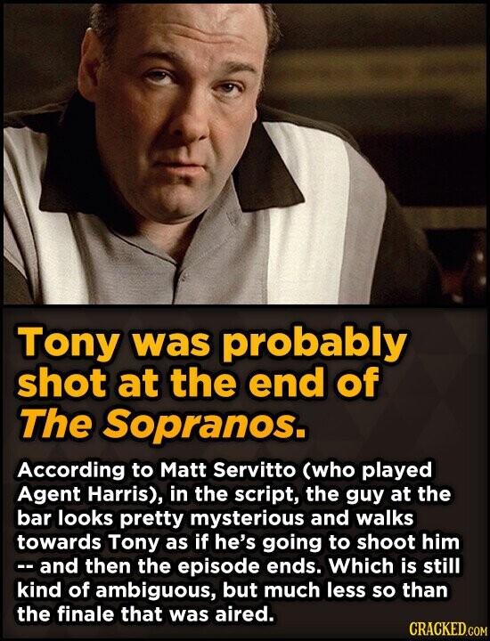 Tony was probably shot at the end of The Sopranos. According to Matt Servitto (who played Agent Harris), in the script, the guy at the bar looks pretty mysterious and walks towards Tony as if he's going to shoot him --and then the episode ends. Which is still kind of ambiguous, but much less so than the finale that was aired. CRACKED.COM