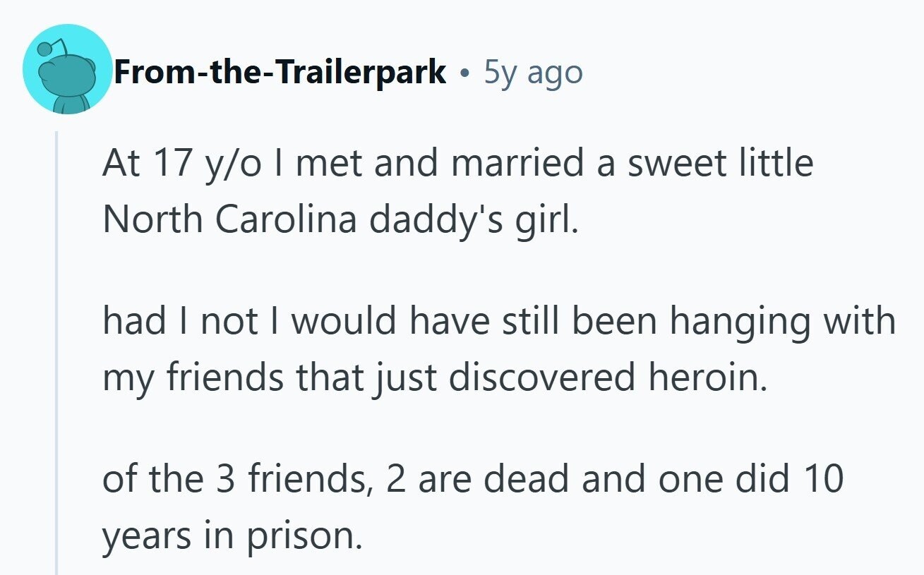 From-the-Trailerpark 5y ago At 17 y/o I met and married a sweet little North Carolina daddy's girl. had I not I would have still been hanging with my friends that just discovered heroin. of the 3 friends, 2 are dead and one did 10 years in prison. 