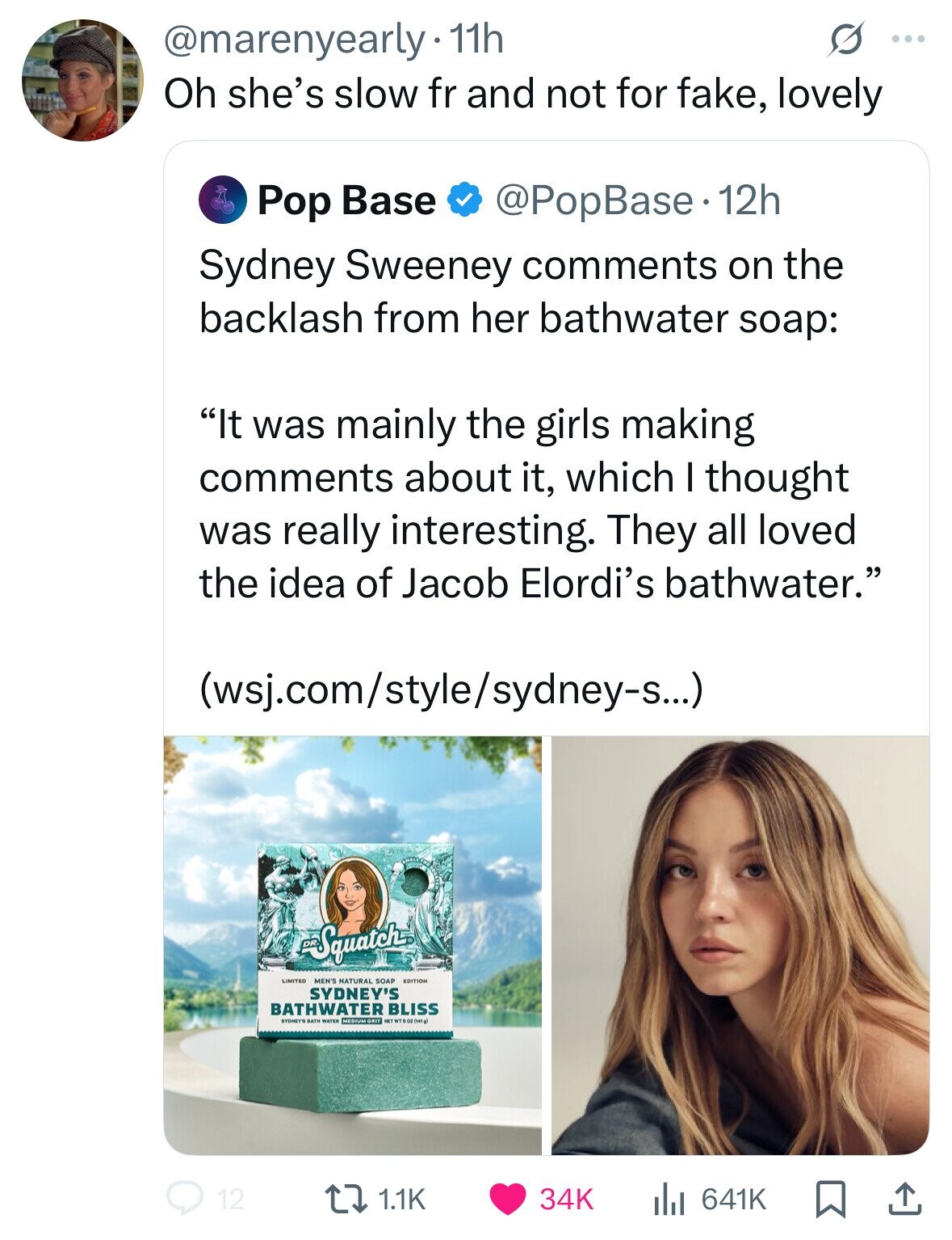 @marenyearly· 11h G ... Oh she's slow fr and not for fake, lovely @PopBase 12h Pop Base Sydney Sweeney comments on the backlash from her bathwater soap: It was mainly the girls making comments about it, which I thought was really interesting. They all loved the idea of Jacob Elordi's bathwater. (wsj.com/style/sydney-s...) Squatch LIMITED NATURAL SOAP EDITION SYDNEY'S BATHWATER BLISS MEDIUM GRIT NET WT 5 OZ (141 g) 12 1.1K 34K 641K 