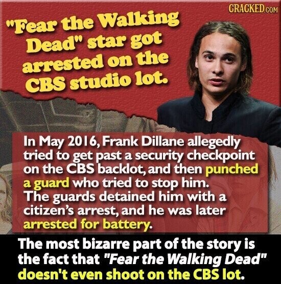 CRACKED.COM Fear the Walking Dead star got arrested on the CBS studio lot. In May 2016, Frank Dillane allegedly tried to get past a security checkpoint on the CBS backlot, and then punched a guard who tried to stop him. The guards detained him with a citizen's arrest, and he was later arrested for battery. The most bizarre part of the story is the fact that Fear the Walking Dead doesn't even shoot on the CBS lot.