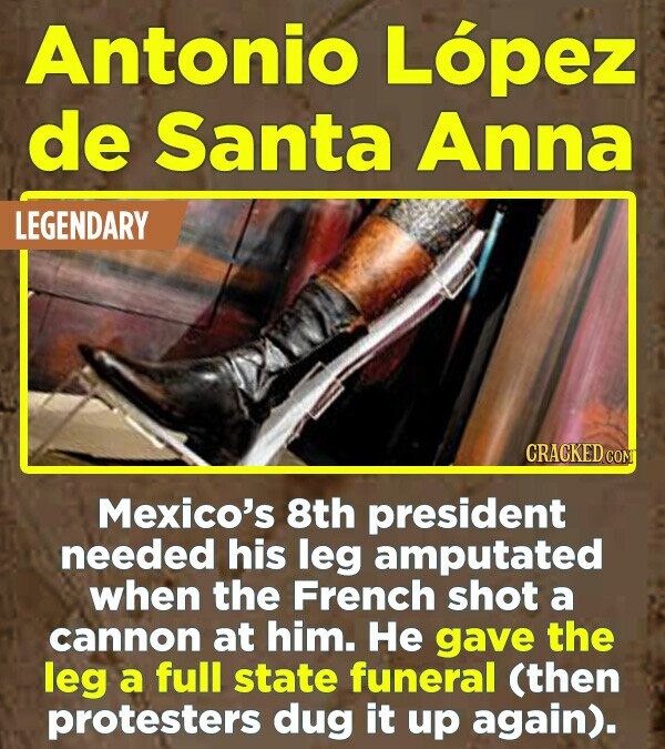 Antonio López de Santa Anna LEGENDARY CRACKED.COM Mexico's 8th president needed his leg amputated when the French shot a cannon at him. Не gave the leg a full state funeral (then protesters dug it up again).