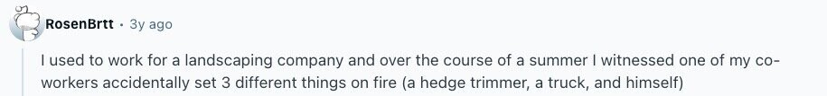 RosenBrtt Зу ago I used to work for a landscaping company and over the course of a summer | witnessed one of my со- workers accidentally set 3 different things on fire (a hedge trimmer, a truck, and himself) 