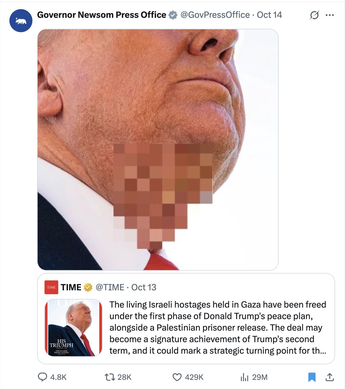 Governor Newsom Press Office @GovPressOffice Oct 14 s ... TIME TIME @TIME Oct 13 The living Israeli hostages held in Gaza have been freed under the first phase of Donald Trump's peace plan, alongside a Palestinian prisoner release. The deal may HIS become a signature achievement of Trump's second TRIUMPH ISRAEL NEEDED THE LEADER term, and it could mark a strategic turning point for th... 4.8K 28K 429K 29M 