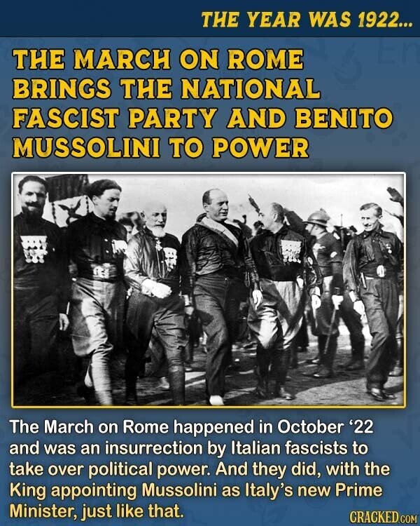 THE YEAR WAS 1922... THE MARCH ON ROME BRINGS THE NATIONAL FASCIST PARTY AND BENITO MUSSOLINI TO POWER The March on Rome happened in October '22 and was an insurrection by Italian fascists to take over political power. And they did, with the King appointing Mussolini as Italy's new Prime Minister, just like that. CRACKED.COM