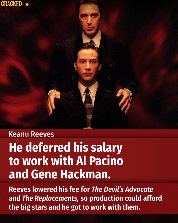 CRACKED.COM Keanu Reeves Не deferred his salary to work with Al Pacino and Gene Hackman. Reeves lowered his fee for The Devil's Advocate and The Replacements, so production could afford the big stars and he got to work with them.