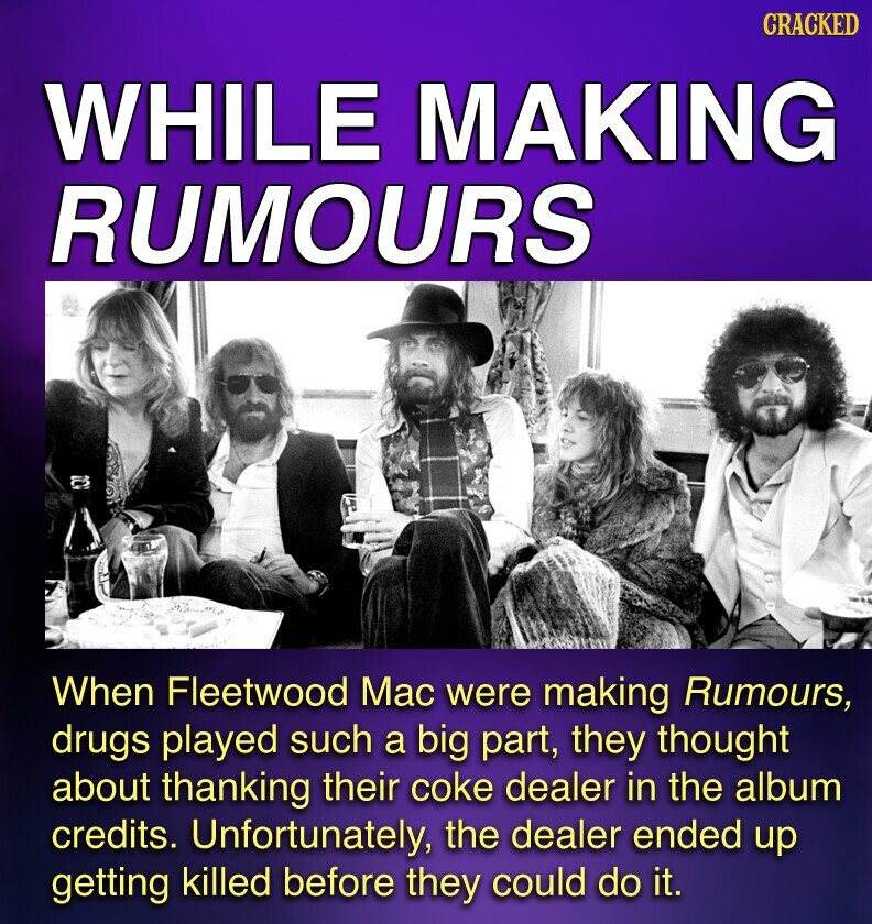 CRACKED WHILE MAKING RUMOURS When Fleetwood Mac were making Rumours, drugs played such a big part, they thought about thanking their coke dealer in the album credits. Unfortunately, the dealer ended up getting killed before they could do it.
