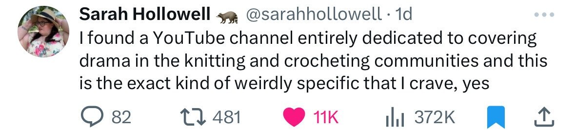 Sarah Hollowell @sarahhollowell - 1 1d I found a YouTube channel entirely dedicated to covering drama in the knitting and crocheting communities and this is the exact kind of weirdly specific that I crave, yes 82 481 11K 372K 