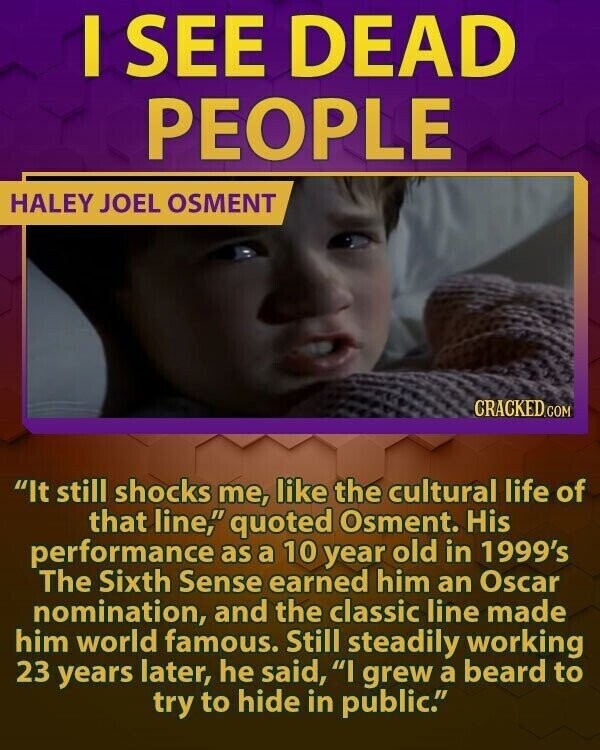 I SEE DEAD PEOPLE HALEY JOEL OSMENT CRACKED.COM It still shocks me, like the cultural life of that line, quoted Osment. His performance as a 10 year old in 1999's The Sixth Sense earned him an Oscar nomination, and the classic line made him world famous. Still steadily working 23 years later, he said, I grew a beard to try to hide in public.