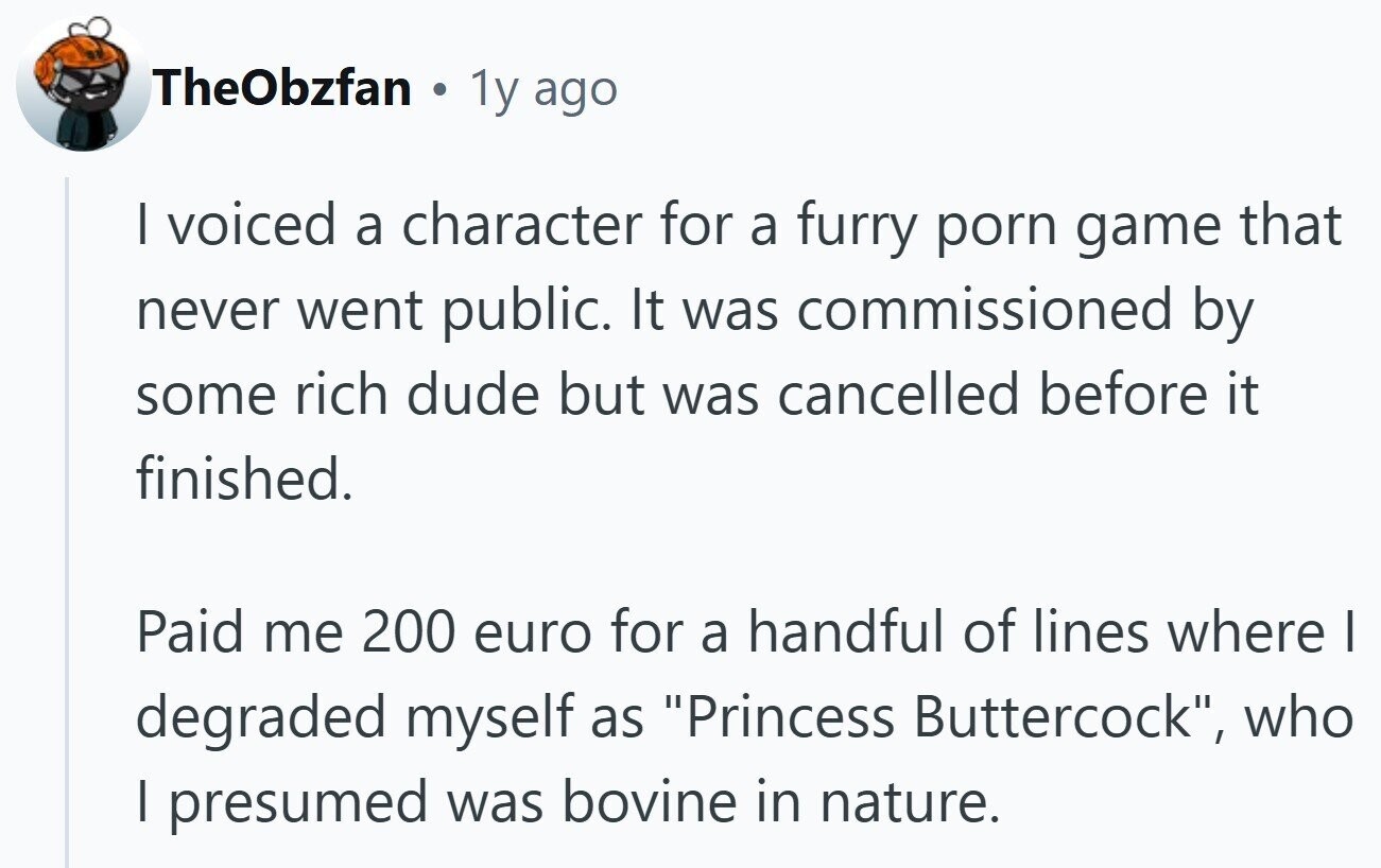 TheObzfan . 1y ago I voiced a character for a furry porn game that never went public. It was commissioned by some rich dude but was cancelled before it finished. Paid me 200 euro for a handful of lines where I degraded myself as Princess Buttercock, who I presumed was bovine in nature.