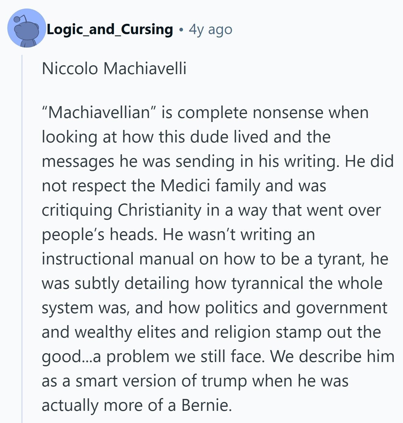 Logic_and_Cursing 4y ago Niccolo Machiavelli Machiavellian is complete nonsense when looking at how this dude lived and the messages he was sending in his writing. Не did not respect the Medici family and was critiquing Christianity in a way that went over people's heads. Не wasn't writing an instructional manual on how to be a tyrant, he was subtly detailing how tyrannical the whole system was, and how politics and government and wealthy elites and religion stamp out the good...a problem we still face. We describe him as a smart version of trump when he was actually more of a