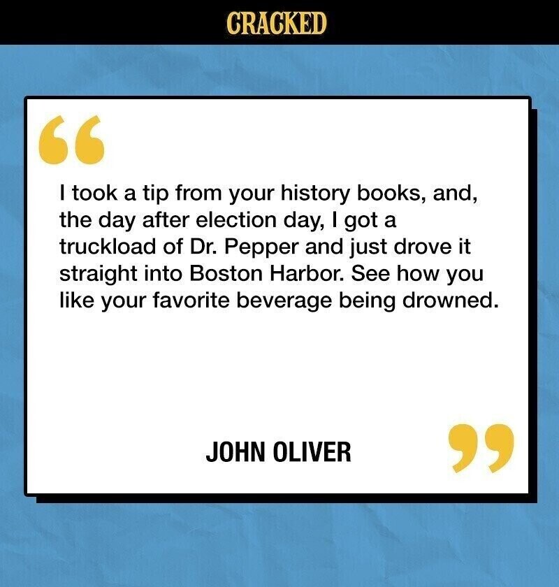 CRACKED I took a tip from your history books, and, the day after election day, I got a truckload of Dr. Pepper and just drove it straight into Boston Harbor. See how you like your favorite beverage being drowned. JOHN OLIVER