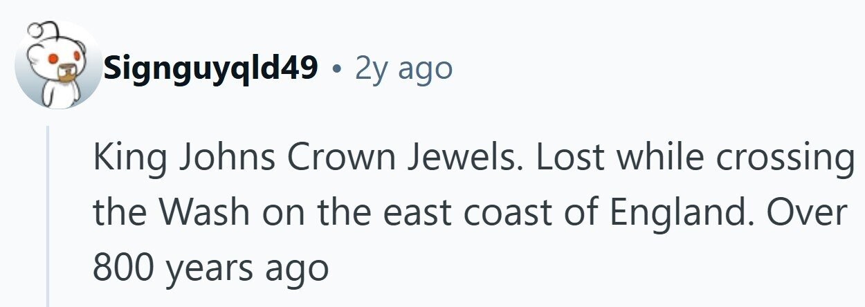 Signguyqld49 . 2y ago King Johns Crown Jewels. Lost while crossing the Wash on the east coast of England. Over 800 years ago 
