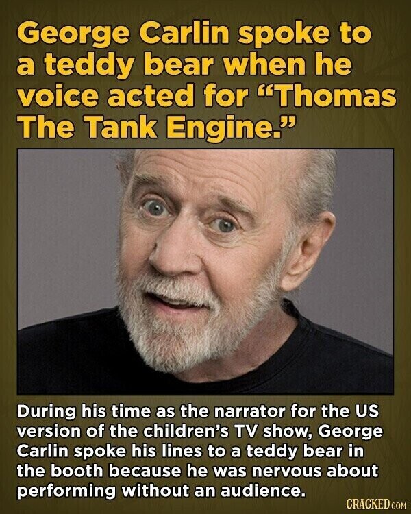 George Carlin spoke to a teddy bear when he voice acted for Thomas The Tank Engine. During his time as the narrator for the US version of the children's TV show, George Carlin spoke his lines to a teddy bear in the booth because he was nervous about performing without an audience. CRACKED.COM