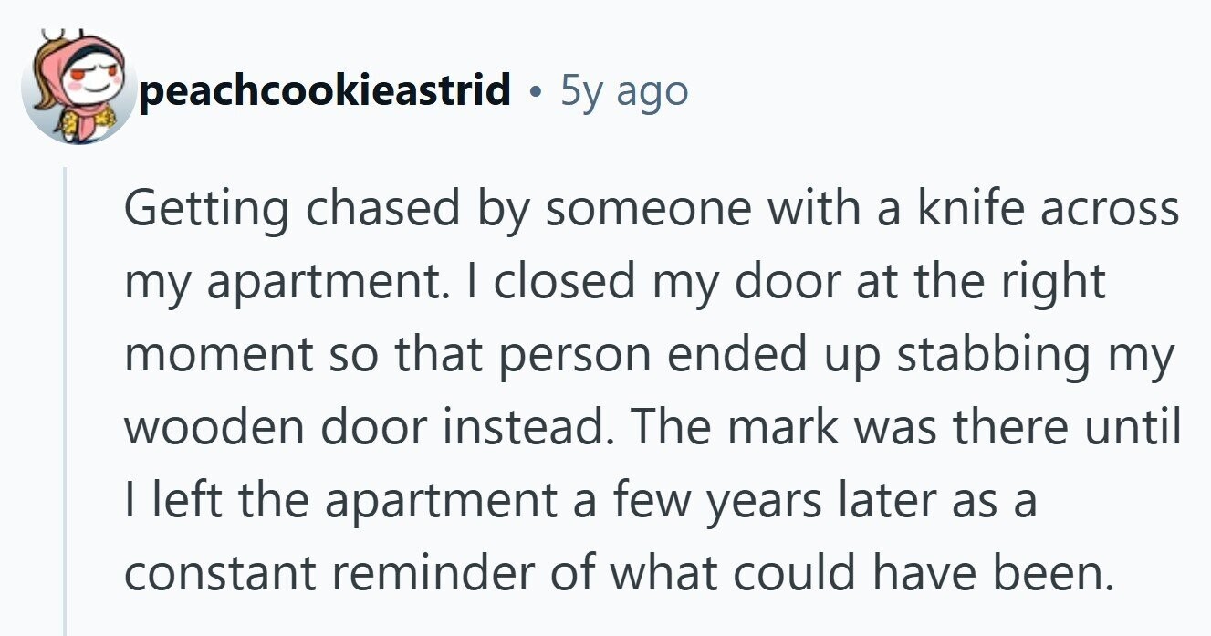 peachcookieastrid . 5y ago Getting chased by someone with a knife across my apartment. I closed my door at the right moment so that person ended up stabbing my wooden door instead. The mark was there until I left the apartment a few years later as a constant reminder of what could have been. 