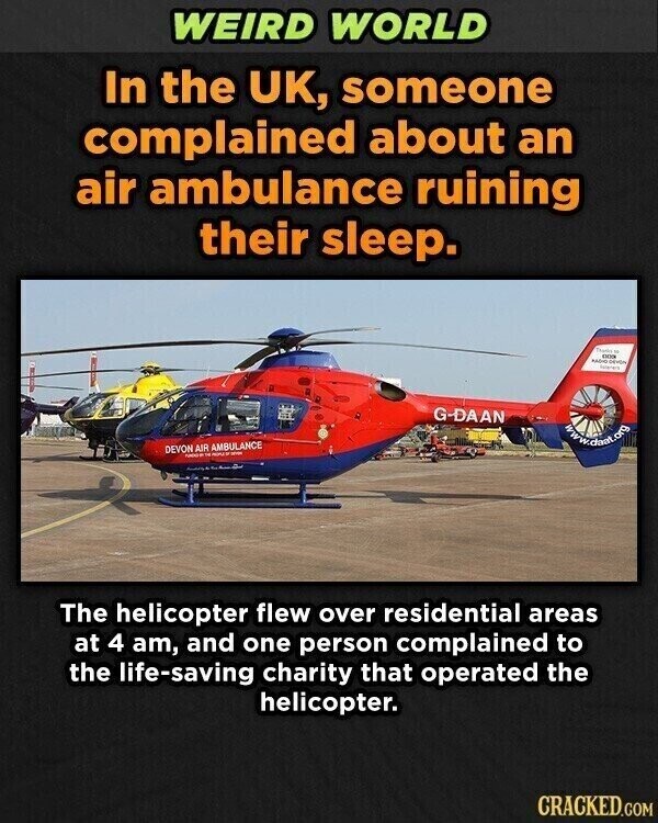 WEIRD WORLD In the UK, someone complained about an air ambulance ruining their sleep. Thanks - 000 MADIC G-DAAN www.dani.org DEVON AIR AMBULANCE - - - The helicopter flew over residential areas at 4 am, and one person complained to the life-saving charity that operated the helicopter. CRACKED.COM