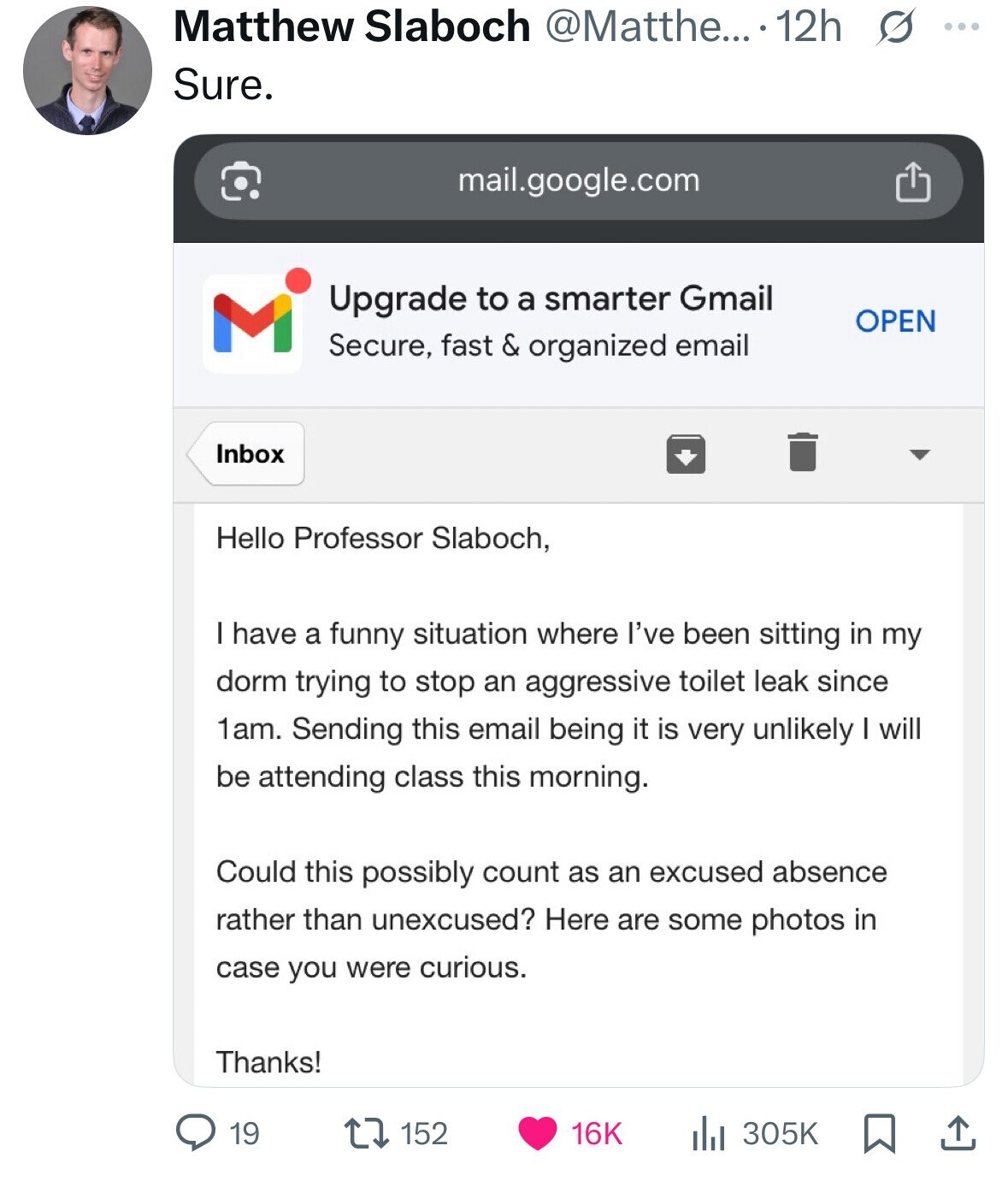 Matthew Slaboch @Matthe... . 12h s ... Sure. mail.google.com Upgrade to a smarter Gmail M OPEN Secure, fast & organized email Inbox Hello Professor Slaboch, I have a funny situation where I've been sitting in my dorm trying to stop an aggressive toilet leak since 1am. Sending this email being it is very unlikely I will be attending class this morning. Could this possibly count as an excused absence rather than unexcused? Here are some photos in case you were curious. Thanks! 19 152 16K 305K 