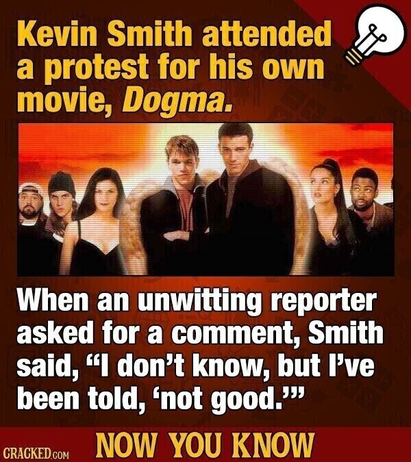 Kevin Smith attended a protest for his own movie, Dogma. When an unwitting reporter asked for a comment, Smith said, I don't know, but I've been told, 'not good.''' NOW YOU KNOW CRACKED.COM