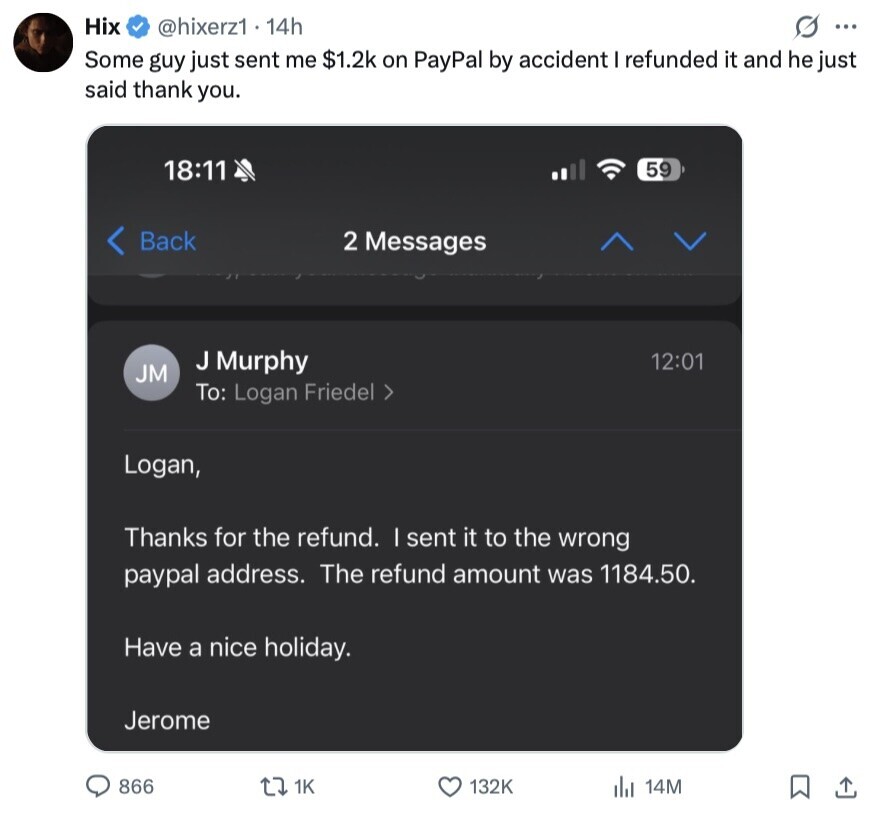 Hix @hixerz1 14h s ... Some guy just sent me $1.2k on PayPal by accident I refunded it and he just said thank you. 18:11 59 < Back 2 Messages J Murphy 12:01 JM To: Logan Friedel > Logan, Thanks for the refund. I sent it to the wrong paypal address. The refund amount was 1184.50. Have a nice holiday. Jerome 866 1K 132K 14M 