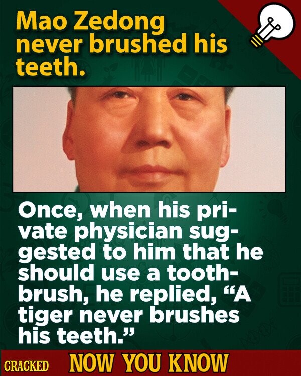 Mao Zedong never brushed his teeth. Once, when his pri- vate physician sug- gested to him that he should use a tooth- brush, he replied, A tiger never brushes his teeth. CRACKED NOW YOU KNOW